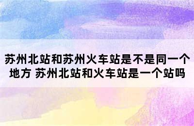 苏州北站和苏州火车站是不是同一个地方 苏州北站和火车站是一个站吗